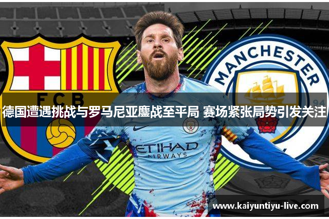 德国遭遇挑战与罗马尼亚鏖战至平局 赛场紧张局势引发关注
