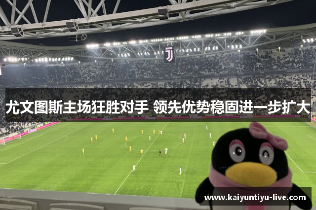 尤文图斯主场狂胜对手 领先优势稳固进一步扩大