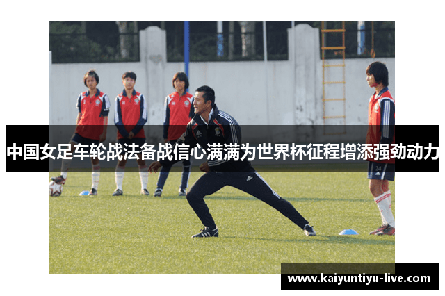 中国女足车轮战法备战信心满满为世界杯征程增添强劲动力