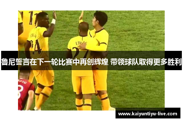 鲁尼誓言在下一轮比赛中再创辉煌 带领球队取得更多胜利