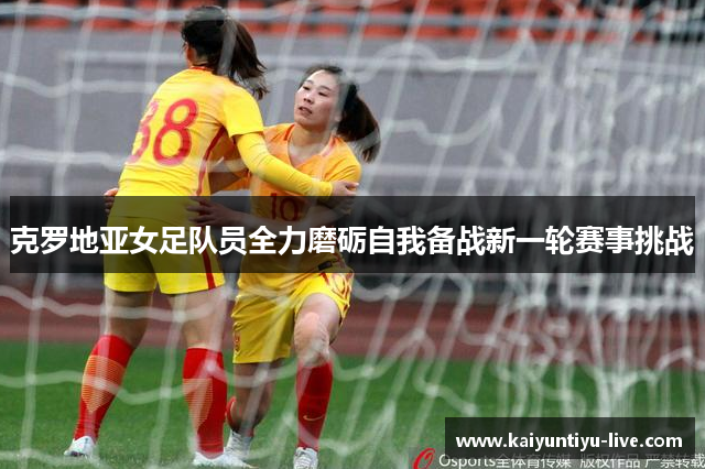 克罗地亚女足队员全力磨砺自我备战新一轮赛事挑战
