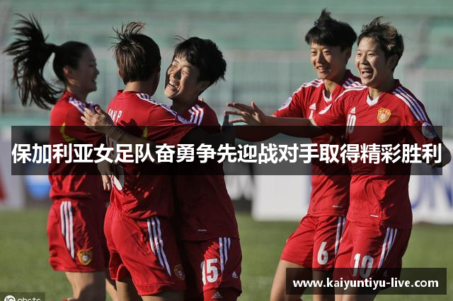 保加利亚女足队奋勇争先迎战对手取得精彩胜利