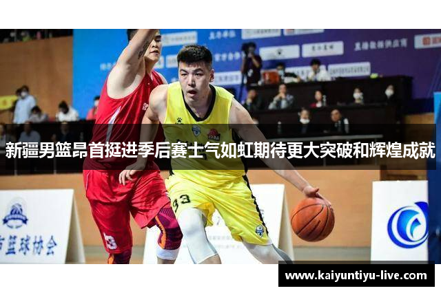 新疆男篮昂首挺进季后赛士气如虹期待更大突破和辉煌成就