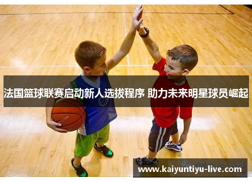 法国篮球联赛启动新人选拔程序 助力未来明星球员崛起
