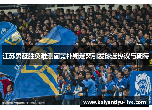 江苏男篮胜负难测前景扑朔迷离引发球迷热议与期待