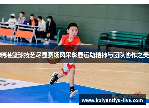 精湛篮球技艺尽显赛场风采彰显运动精神与团队协作之美