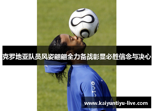 克罗地亚队员风姿翩翩全力备战彰显必胜信念与决心