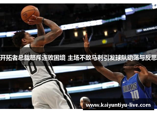 开拓者总裁怒斥连败困境 主场不敌马刺引发球队动荡与反思