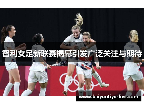 智利女足新联赛揭幕引发广泛关注与期待