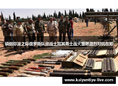 硝烟弥漫之际俄罗斯队迎战土耳其勇士战火重燃激烈对抗在即