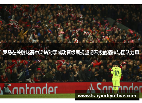 罗马在关键比赛中逆转对手成功晋级展现坚韧不拔的精神与团队力量