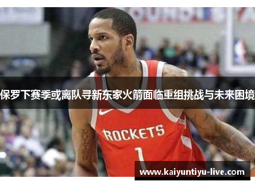 保罗下赛季或离队寻新东家火箭面临重组挑战与未来困境