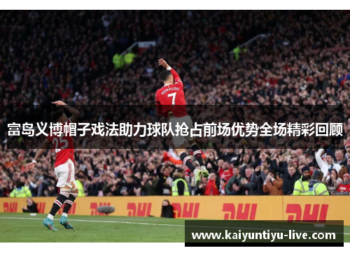 富岛义博帽子戏法助力球队抢占前场优势全场精彩回顾