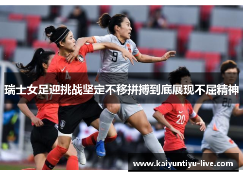 瑞士女足迎挑战坚定不移拼搏到底展现不屈精神