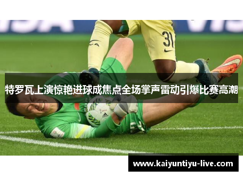 特罗瓦上演惊艳进球成焦点全场掌声雷动引爆比赛高潮