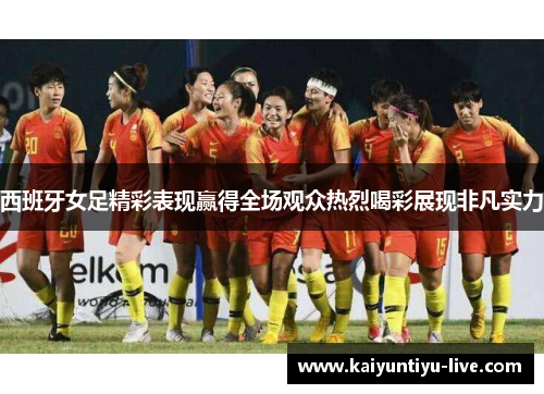 西班牙女足精彩表现赢得全场观众热烈喝彩展现非凡实力