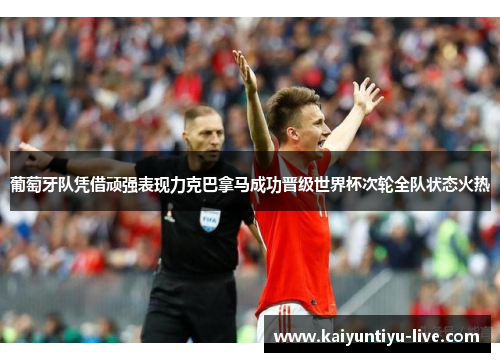 葡萄牙队凭借顽强表现力克巴拿马成功晋级世界杯次轮全队状态火热