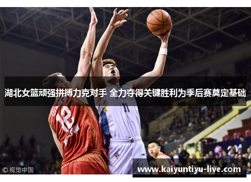 湖北女篮顽强拼搏力克对手 全力夺得关键胜利为季后赛奠定基础